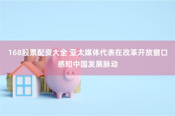 168股票配资大全 亚太媒体代表在改革开放窗口感知中国发展脉动