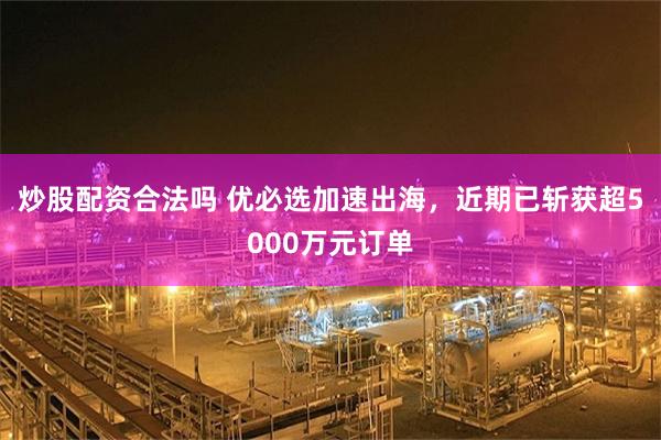 炒股配资合法吗 优必选加速出海，近期已斩获超5000万元订单