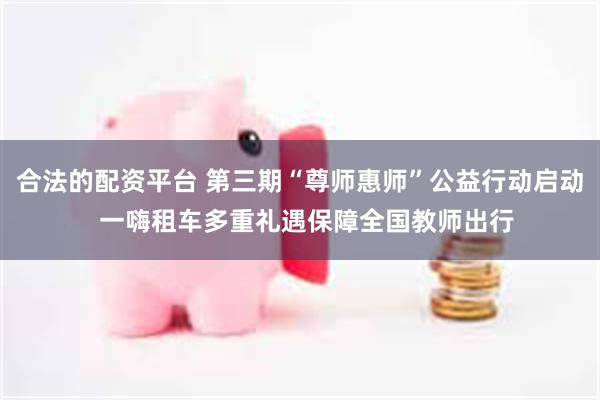 合法的配资平台 第三期“尊师惠师”公益行动启动  一嗨租车多重礼遇保障全国教师出行