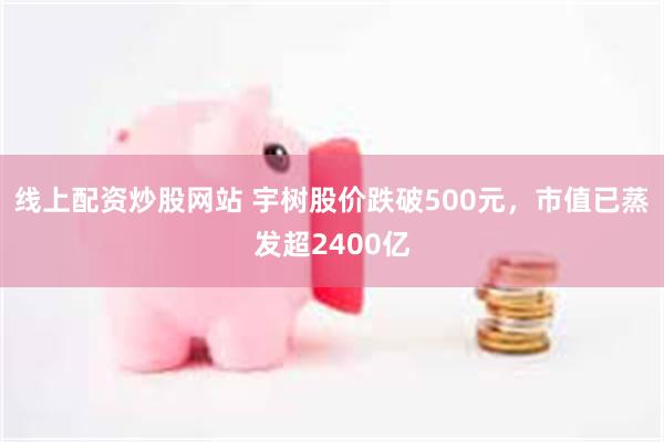 线上配资炒股网站 宇树股价跌破500元，市值已蒸发超2400亿