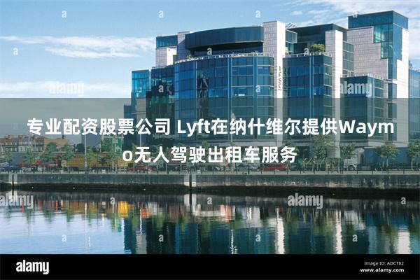专业配资股票公司 Lyft在纳什维尔提供Waymo无人驾驶出租车服务