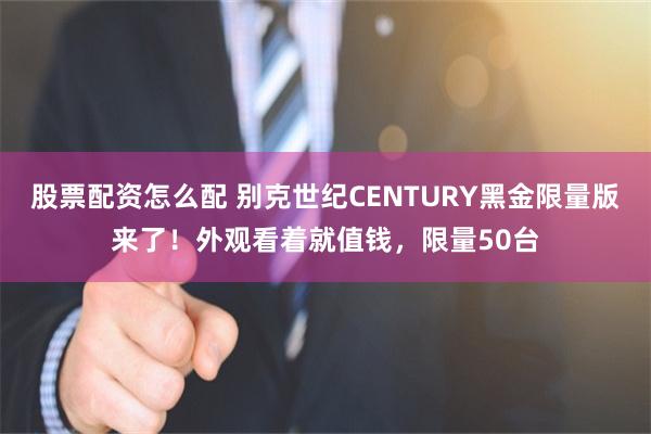 股票配资怎么配 别克世纪CENTURY黑金限量版来了！外观看着就值钱，限量50台