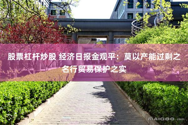 股票杠杆炒股 经济日报金观平：莫以产能过剩之名行贸易保护之实