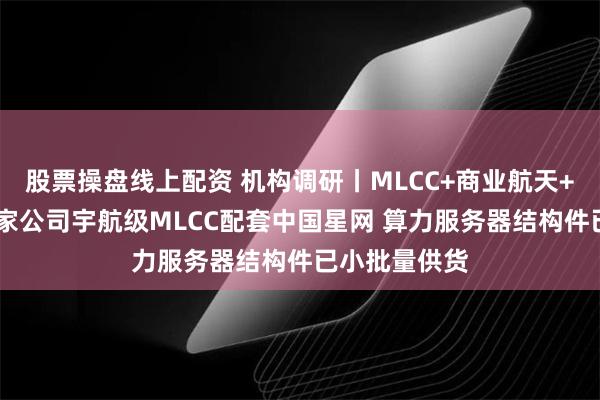 股票操盘线上配资 机构调研丨MLCC+商业航天+军工电子 这家公司宇航级MLCC配套中国星网 算力服务器结构件已小批量供货