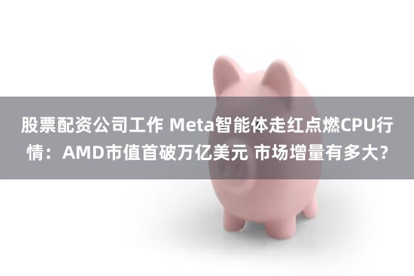 股票配资公司工作 Meta智能体走红点燃CPU行情：AMD市值首破万亿美元 市场增量有多大？