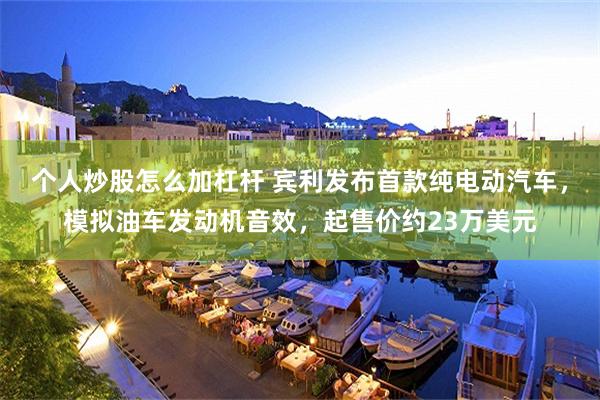 个人炒股怎么加杠杆 宾利发布首款纯电动汽车，模拟油车发动机音效，起售价约23万美元