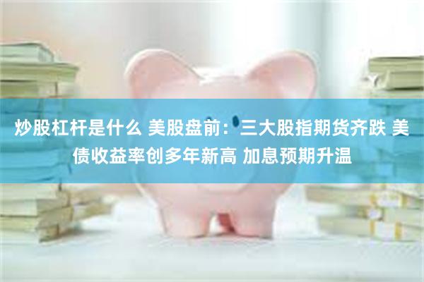 炒股杠杆是什么 美股盘前：三大股指期货齐跌 美债收益率创多年新高 加息预期升温
