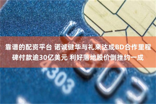 靠谱的配资平台 诺诚健华与礼来达成BD合作里程碑付款逾30亿美元 利好落地股价倒挫约一成