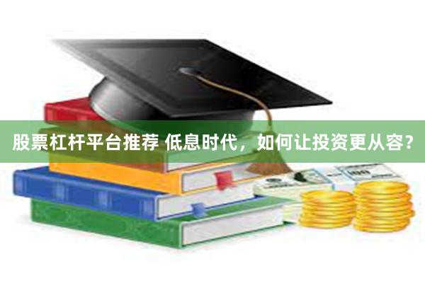股票杠杆平台推荐 低息时代，如何让投资更从容？