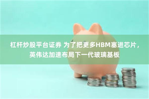 杠杆炒股平台证券 为了把更多HBM塞进芯片，英伟达加速布局下一代玻璃基板
