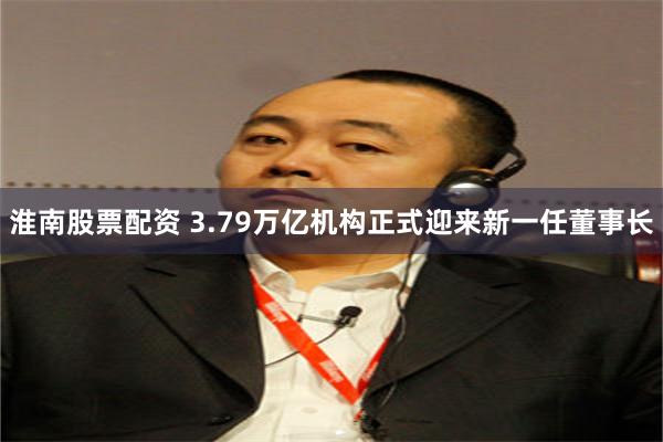 淮南股票配资 3.79万亿机构正式迎来新一任董事长