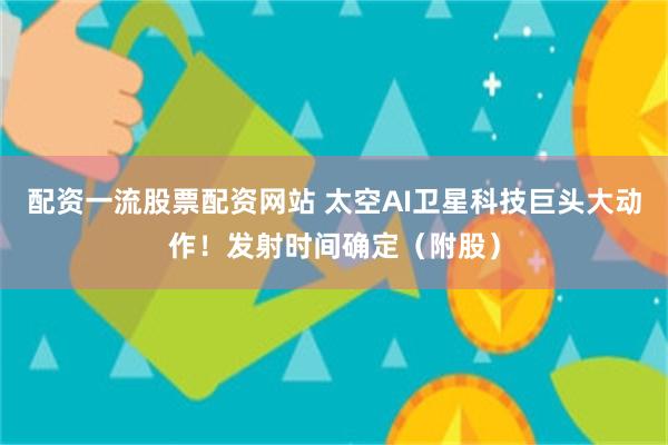 配资一流股票配资网站 太空AI卫星科技巨头大动作！发射时间确定（附股）