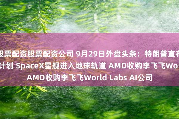 股票配资股票配资公司 9月29日外盘头条：特朗普宣布150亿美元钢厂计划 SpaceX星舰进入地球轨道 AMD收购李飞飞World Labs AI公司