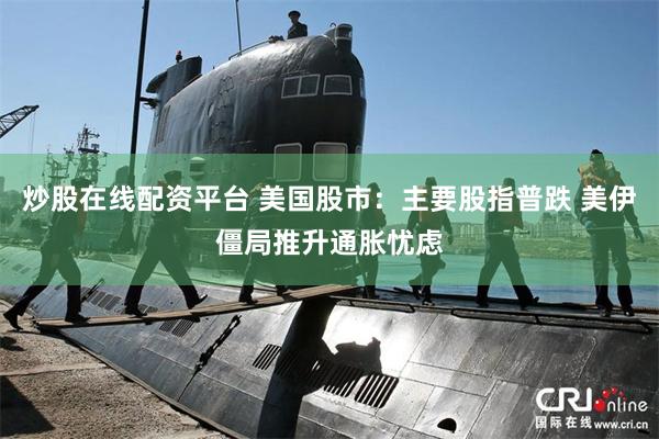 炒股在线配资平台 美国股市：主要股指普跌 美伊僵局推升通胀忧虑