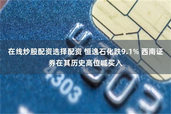 在线炒股配资选择配资 恒逸石化跌9.1% 西南证券在其历史高位喊买入