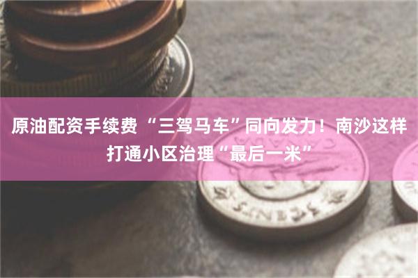 原油配资手续费 “三驾马车”同向发力！南沙这样打通小区治理“最后一米”