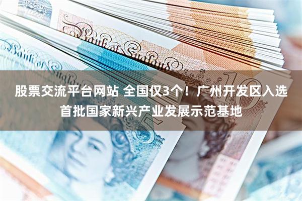 股票交流平台网站 全国仅3个！广州开发区入选首批国家新兴产业发展示范基地