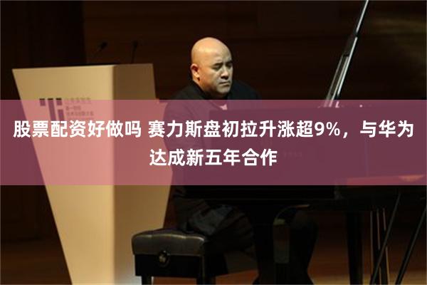 股票配资好做吗 赛力斯盘初拉升涨超9%，与华为达成新五年合作