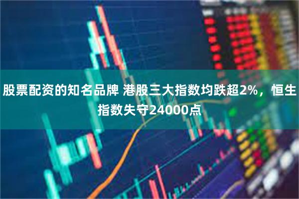 股票配资的知名品牌 港股三大指数均跌超2%，恒生指数失守24000点