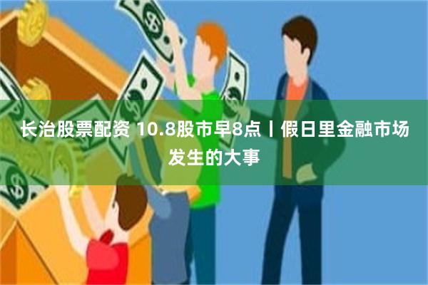 长治股票配资 10.8股市早8点丨假日里金融市场发生的大事