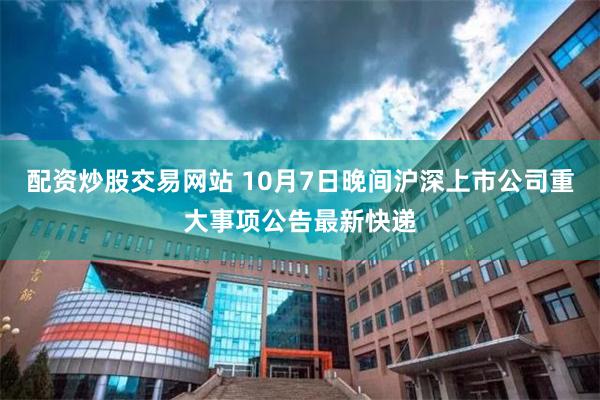 配资炒股交易网站 10月7日晚间沪深上市公司重大事项公告最新快递