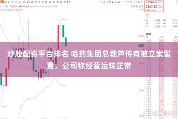 炒股配资平台排名 哈药集团总裁芦传有被立案留置，公司称经营运转正常