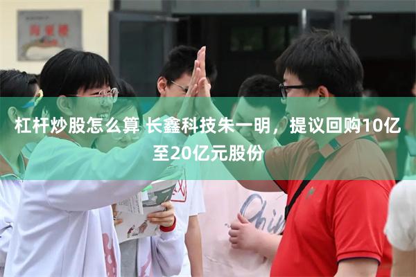 杠杆炒股怎么算 长鑫科技朱一明，提议回购10亿至20亿元股份