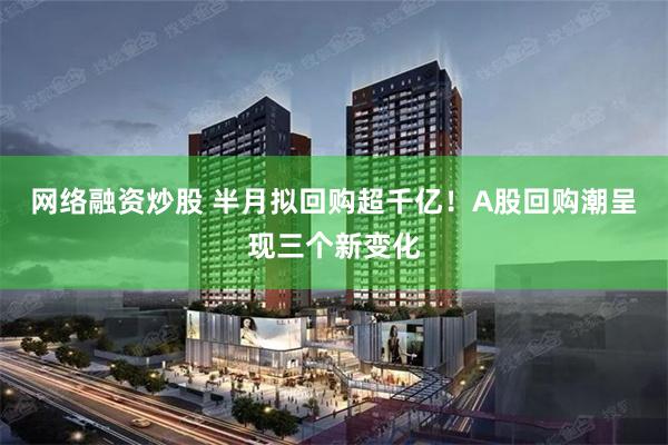 网络融资炒股 半月拟回购超千亿！A股回购潮呈现三个新变化