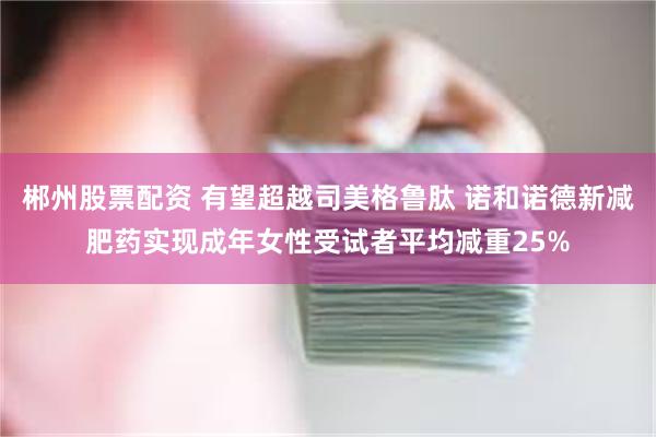 郴州股票配资 有望超越司美格鲁肽 诺和诺德新减肥药实现成年女性受试者平均减重25%