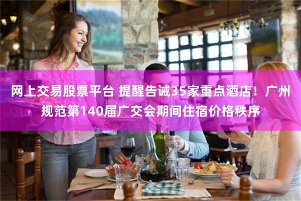 网上交易股票平台 提醒告诫35家重点酒店！广州规范第140届广交会期间住宿价格秩序
