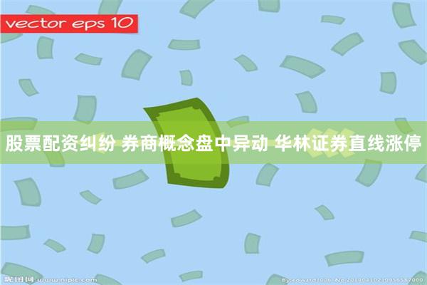 股票配资纠纷 券商概念盘中异动 华林证券直线涨停
