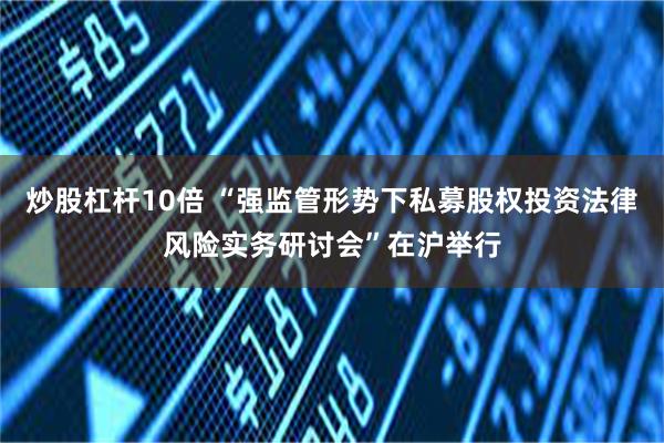 炒股杠杆10倍 “强监管形势下私募股权投资法律风险实务研讨会”在沪举行